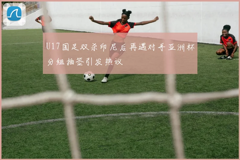 U17国足双杀印尼后再遇对手亚洲杯分组抽签引发热议
