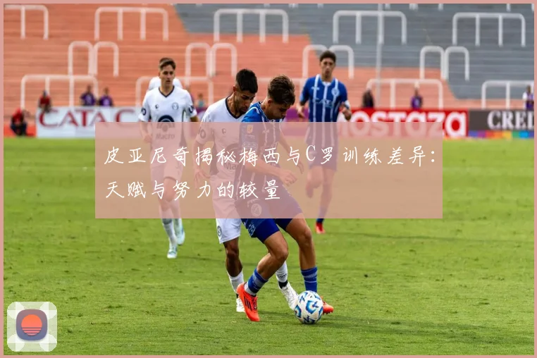 皮亚尼奇揭秘梅西与C罗训练差异：天赋与努力的较量