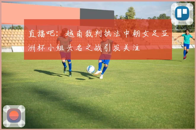 直播吧：越南裁判执法中朝女足亚洲杯小组头名之战引发关注