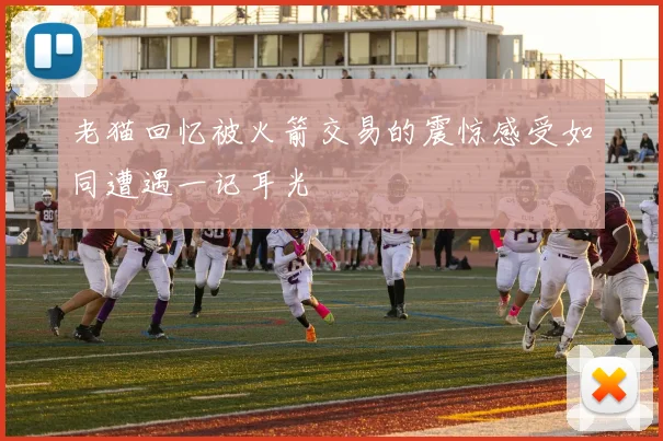 老猫回忆被火箭交易的震惊感受如同遭遇一记耳光
