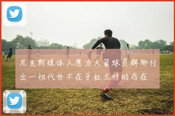 尼克斯媒体人愿为火箭球员群聊付出一切代价不在乎杜兰特的存在