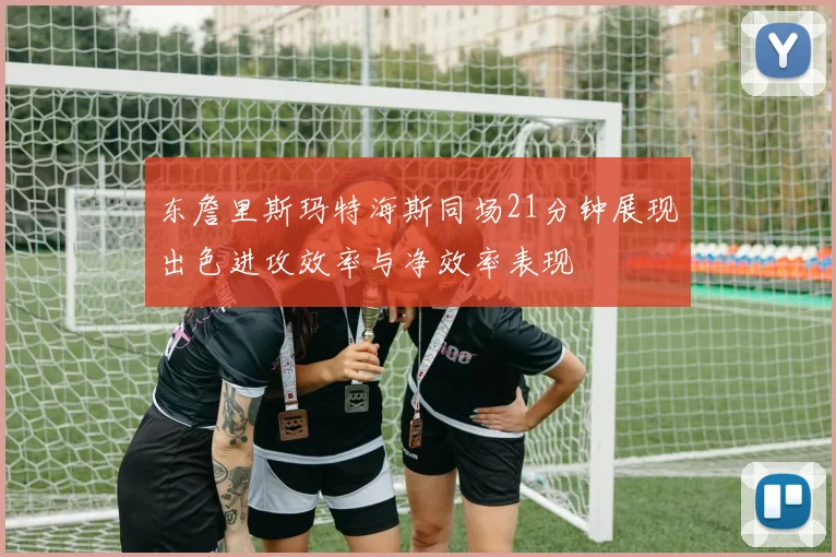 东詹里斯玛特海斯同场21分钟展现出色进攻效率与净效率表现