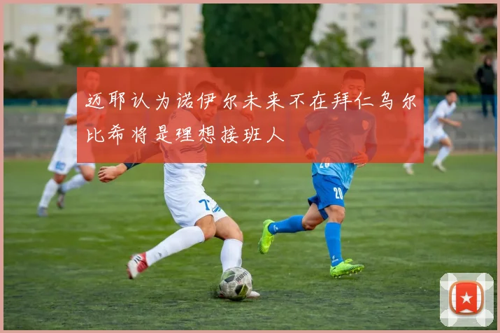 迈耶认为诺伊尔未来不在拜仁乌尔比希将是理想接班人