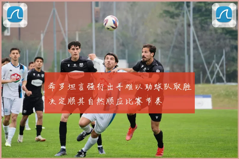 希罗坦言强行出手难以助球队取胜决定顺其自然顺应比赛节奏