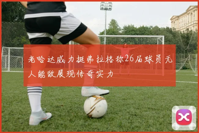 老哈达威力挺弗拉格称26届球员无人能敌展现传奇实力