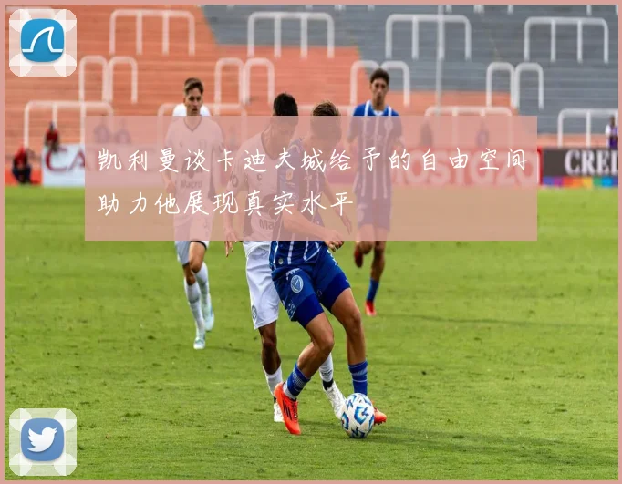 凯利曼谈卡迪夫城给予的自由空间助力他展现真实水平