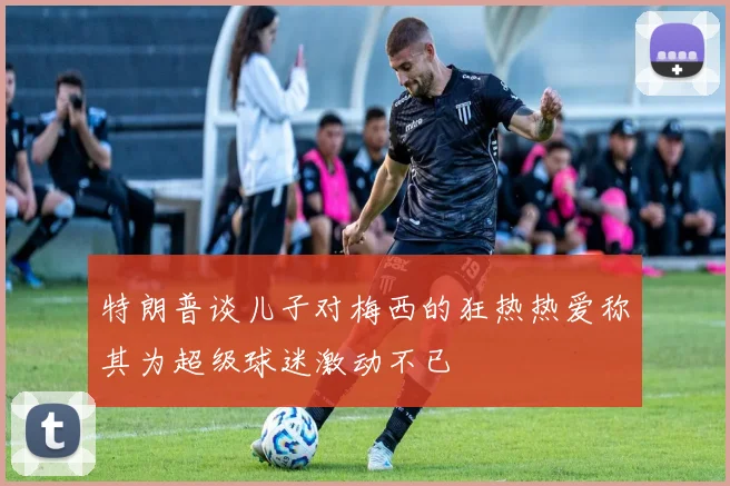 特朗普谈儿子对梅西的狂热热爱称其为超级球迷激动不已