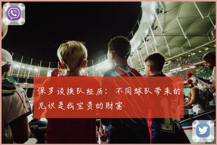 保罗谈换队经历：不同球队带来的见识是我宝贵的财富
