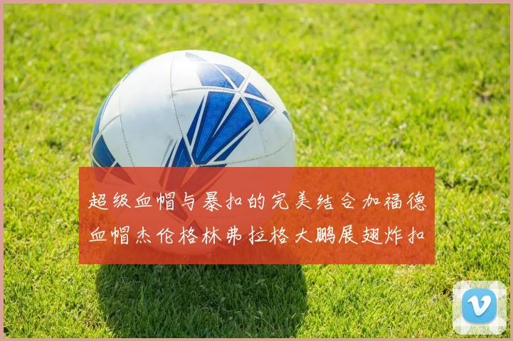 超级血帽与暴扣的完美结合加福德血帽杰伦格林弗拉格大鹏展翅炸扣精彩瞬间
