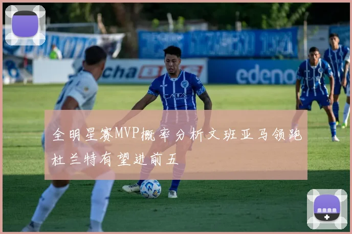 全明星赛MVP概率分析文班亚马领跑杜兰特有望进前五