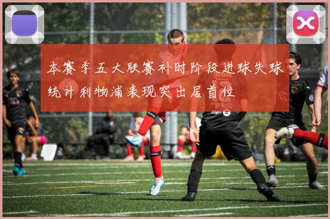 本赛季五大联赛补时阶段进球失球统计利物浦表现突出居首位